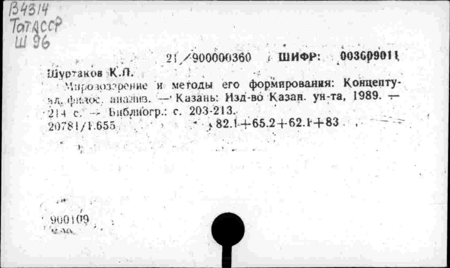 ﻿/3^3/У
Тоше?
21/900000360 ( ШИФР: 003609011,
Шуртакоа -К.П.	.	•••■ ,,
'.’.прозоззрение и методы его формирования: Концепту-чл. фплое’.. анализ. —• Казань: Изд-во Казан, ун-та, 1989. — •214 "с. ' — Ьиблиогр.: с. 203-213.
20781/1.655	’	7 >82.1/65.2+62.1+83 .	- -
■ 900109